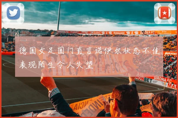 德国女足国门直言诺伊尔状态不佳表现陌生令人失望