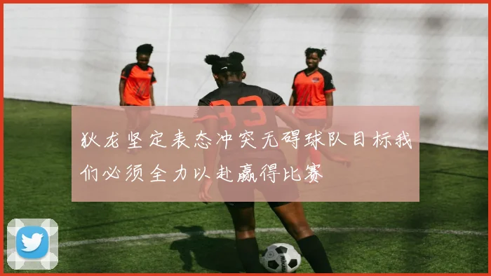 狄龙坚定表态冲突无碍球队目标我们必须全力以赴赢得比赛