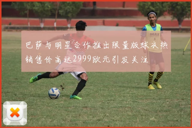 巴萨与明星合作推出限量版球衣热销售价高达2999欧元引发关注