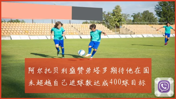 阿尔托贝利盛赞劳塔罗期待他在国米超越自己进球数达成400球目标