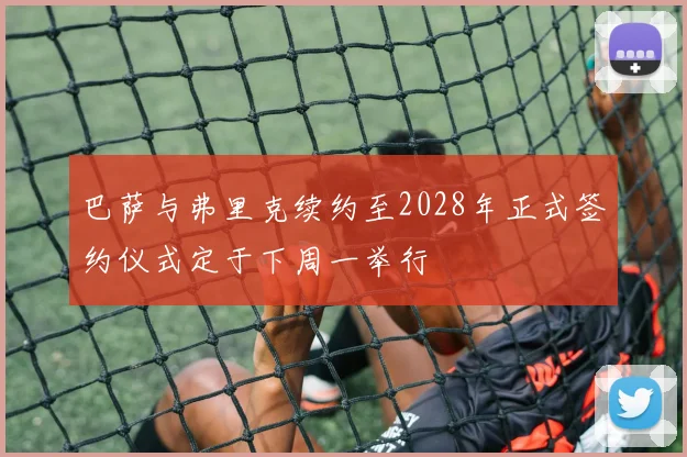 巴萨与弗里克续约至2028年正式签约仪式定于下周一举行