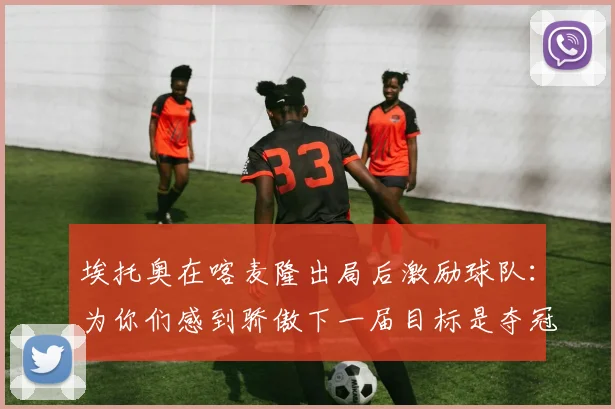 埃托奥在喀麦隆出局后激励球队：为你们感到骄傲下一届目标是夺冠