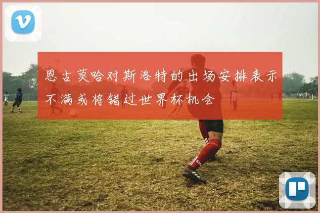 恩古莫哈对斯洛特的出场安排表示不满或将错过世界杯机会