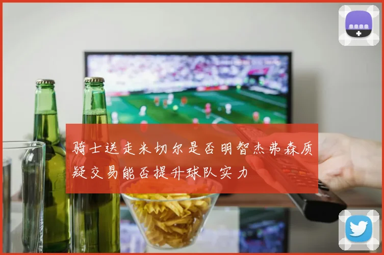 骑士送走米切尔是否明智杰弗森质疑交易能否提升球队实力