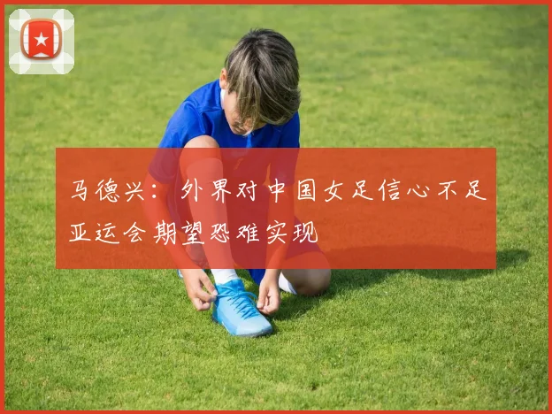 马德兴：外界对中国女足信心不足亚运会期望恐难实现