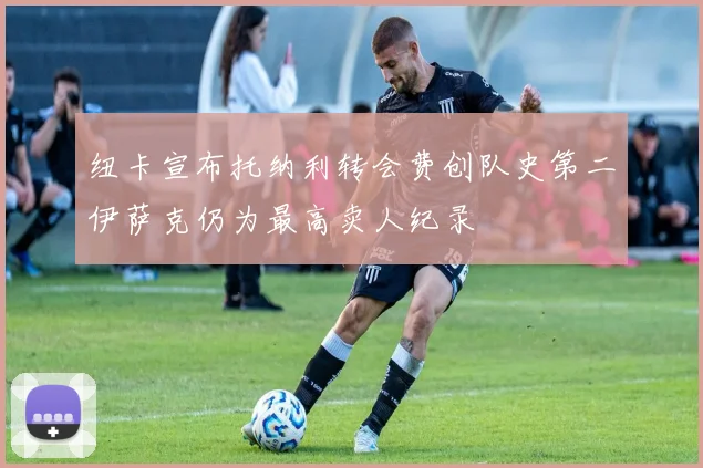 纽卡宣布托纳利转会费创队史第二伊萨克仍为最高卖人纪录