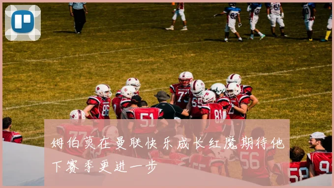 姆伯莫在曼联快乐成长红魔期待他下赛季更进一步