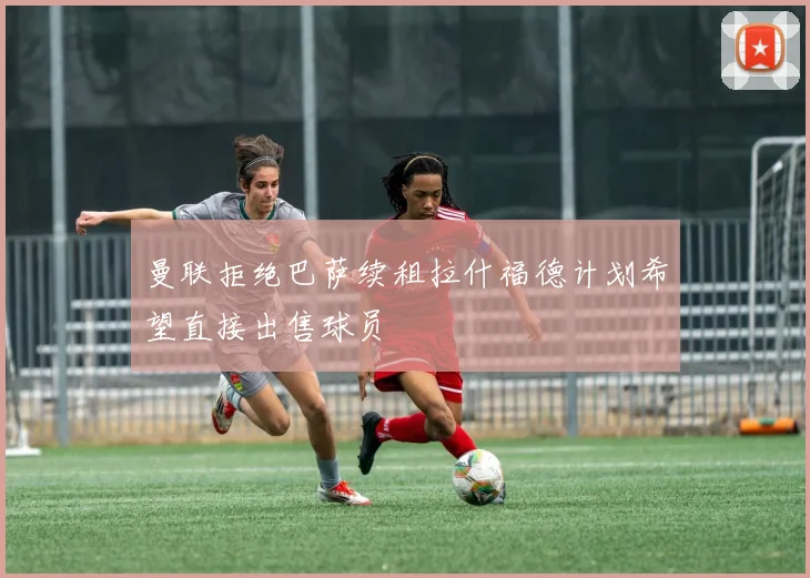 曼联拒绝巴萨续租拉什福德计划希望直接出售球员
