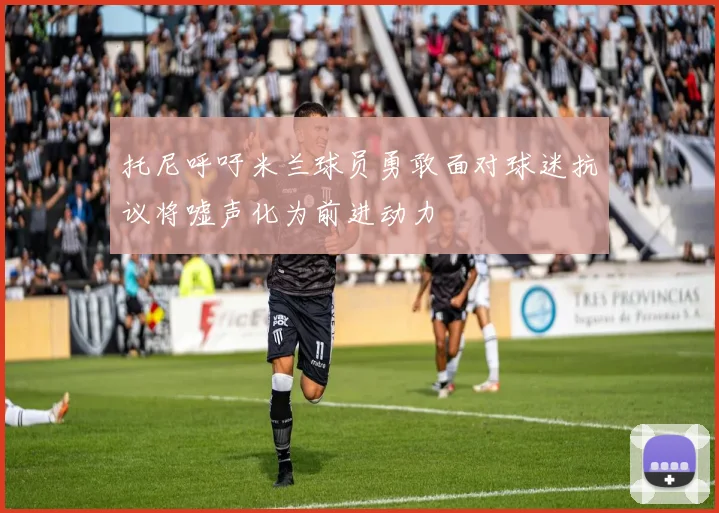 托尼呼吁米兰球员勇敢面对球迷抗议将嘘声化为前进动力