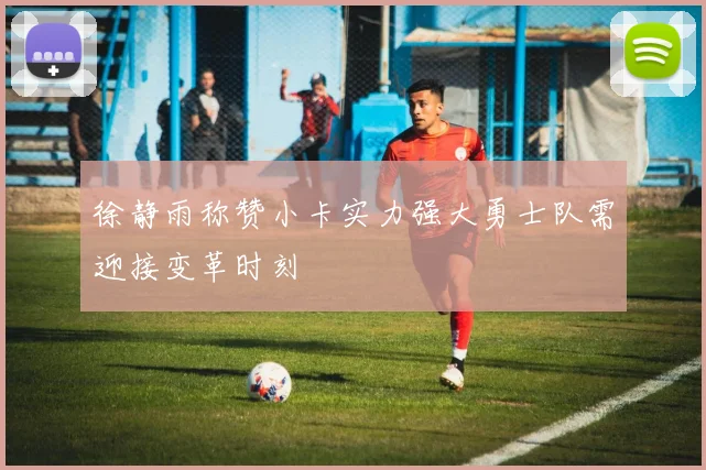 徐静雨称赞小卡实力强大勇士队需迎接变革时刻