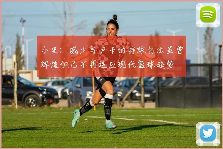 小里：威少与卢卡的持球打法虽曾辉煌但已不再适应现代篮球趋势