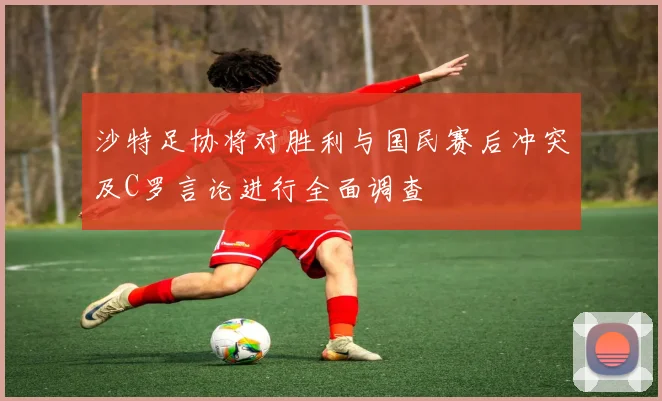 沙特足协将对胜利与国民赛后冲突及C罗言论进行全面调查