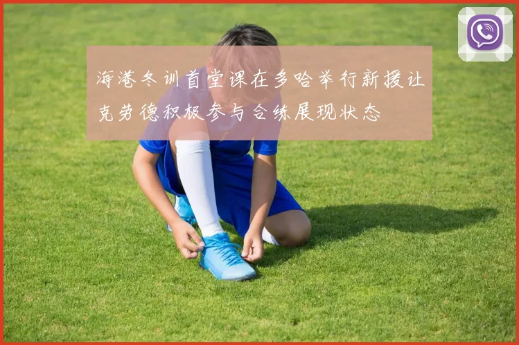 海港冬训首堂课在多哈举行新援让克劳德积极参与合练展现状态
