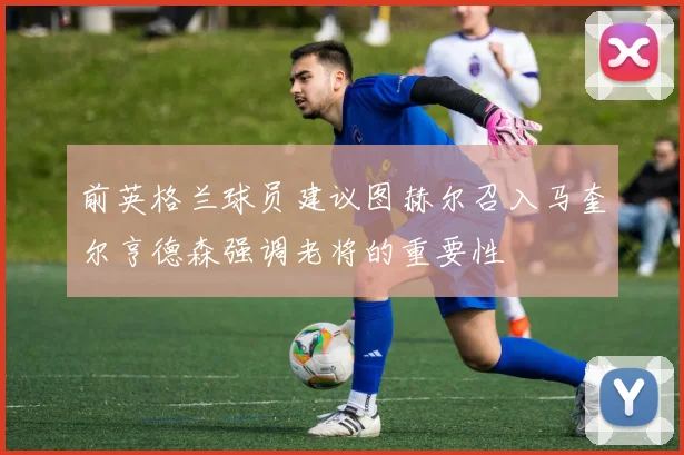 前英格兰球员建议图赫尔召入马奎尔亨德森强调老将的重要性