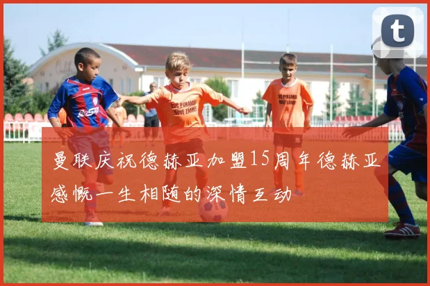 曼联庆祝德赫亚加盟15周年德赫亚感慨一生相随的深情互动