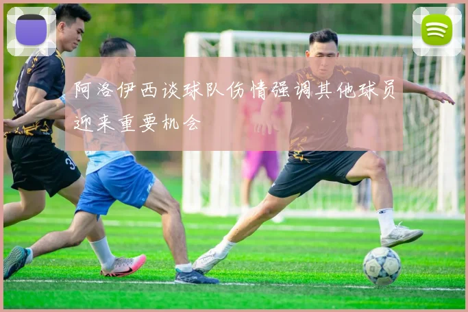 阿洛伊西谈球队伤情强调其他球员迎来重要机会