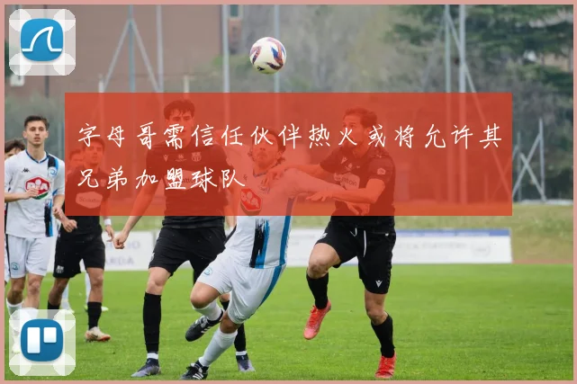字母哥需信任伙伴热火或将允许其兄弟加盟球队