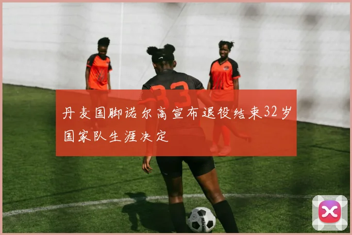 丹麦国脚诺尔高宣布退役结束32岁国家队生涯决定