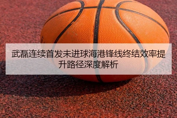 武磊连续首发未进球海港锋线终结效率提升路径深度解析 | Kaiyuansports